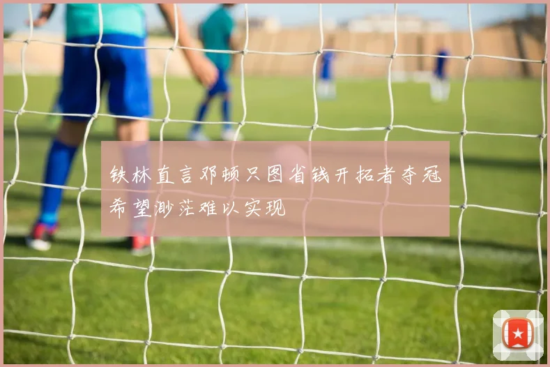 铁林直言邓顿只图省钱开拓者夺冠希望渺茫难以实现