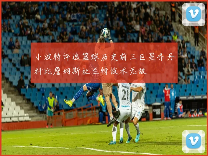 小波特评选篮球历史前三巨星乔丹科比詹姆斯杜兰特技术无敌