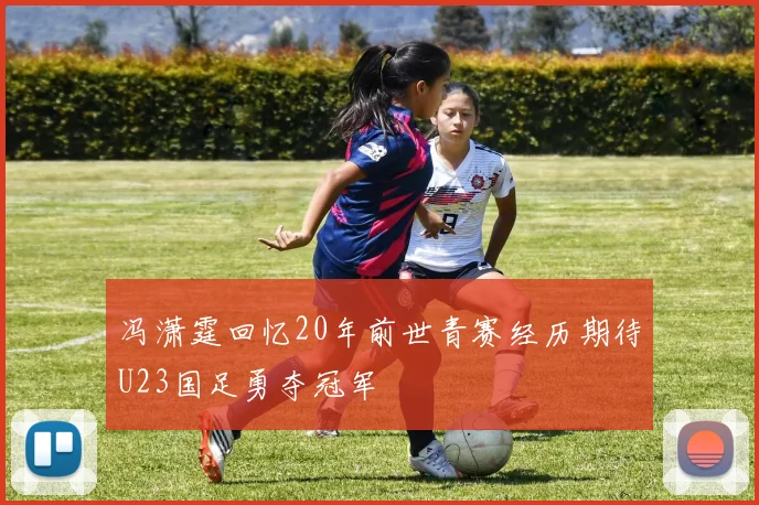 冯潇霆回忆20年前世青赛经历期待U23国足勇夺冠军