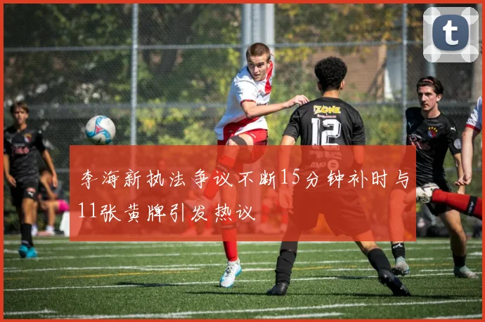 李海新执法争议不断15分钟补时与11张黄牌引发热议