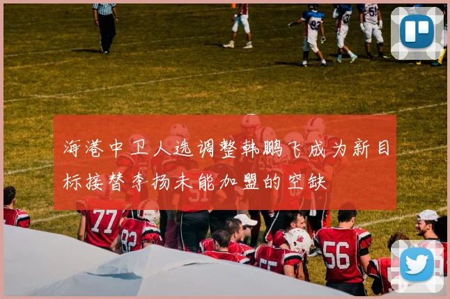 海港中卫人选调整韩鹏飞成为新目标接替李扬未能加盟的空缺