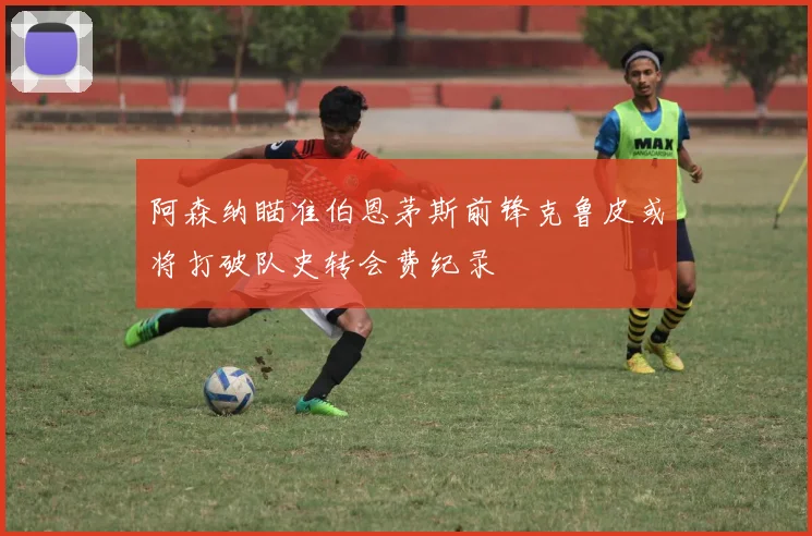 阿森纳瞄准伯恩茅斯前锋克鲁皮或将打破队史转会费纪录