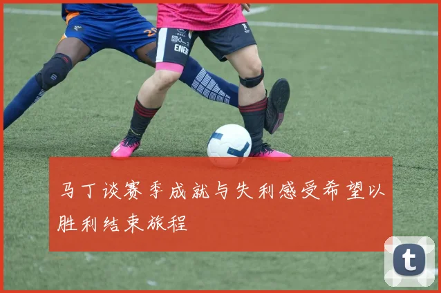 马丁谈赛季成就与失利感受希望以胜利结束旅程