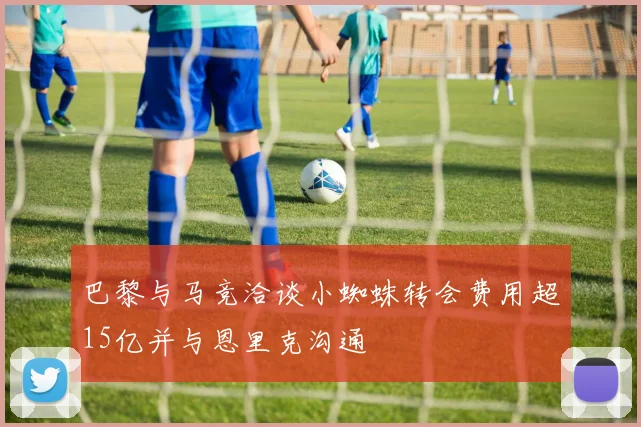 巴黎与马竞洽谈小蜘蛛转会费用超15亿并与恩里克沟通