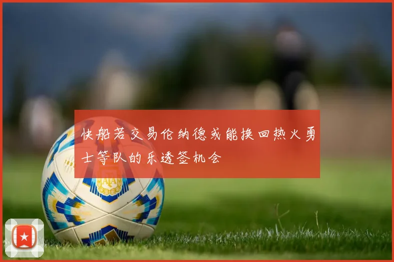快船若交易伦纳德或能换回热火勇士等队的乐透签机会