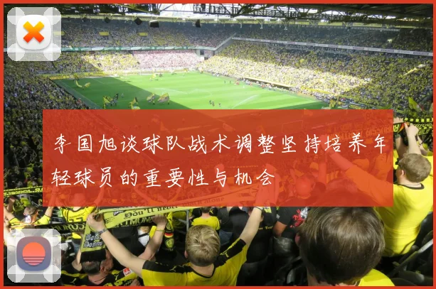 李国旭谈球队战术调整坚持培养年轻球员的重要性与机会