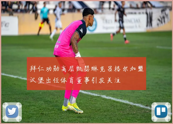拜仁功勋高层凯瑟琳克吕格尔加盟汉堡出任体育董事引发关注