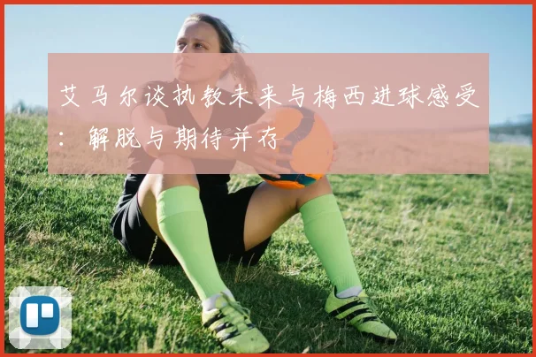 艾马尔谈执教未来与梅西进球感受:解脱与期待并存